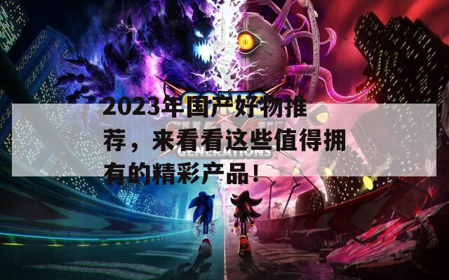 2023年国产好物推荐，来看看这些值得拥有的精彩产品！