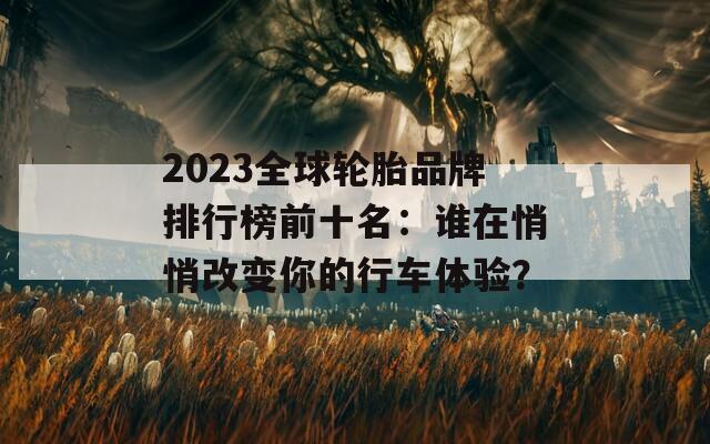 2023全球轮胎品牌排行榜前十名：谁在悄悄改变你的行车体验？