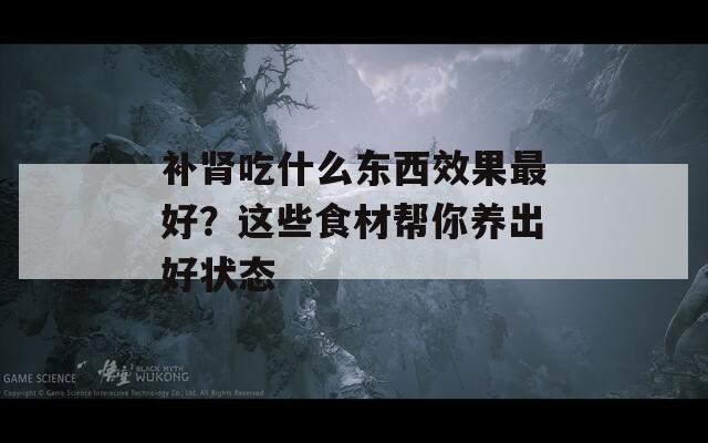 补肾吃什么东西效果最好？这些食材帮你养出好状态