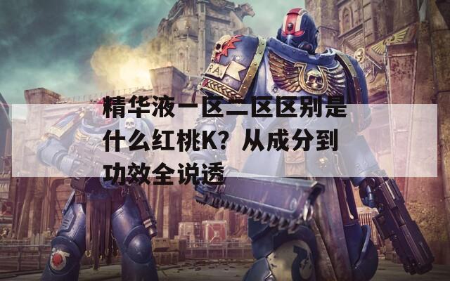 精华液一区二区区别是什么红桃K？从成分到功效全说透