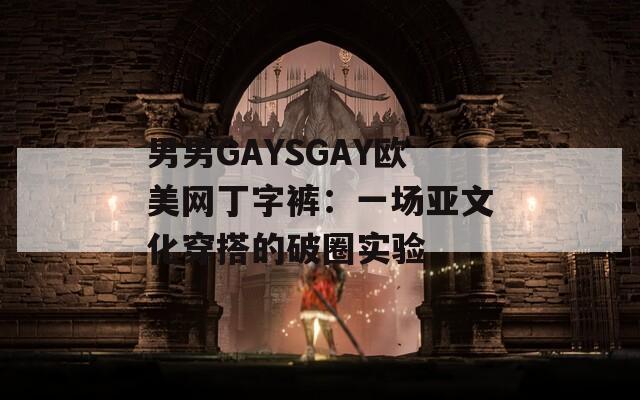 男男GAYSGAY欧美网丁字裤：一场亚文化穿搭的破圈实验