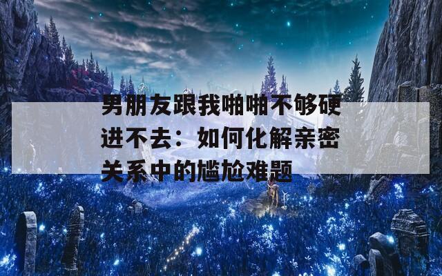 男朋友跟我啪啪不够硬进不去：如何化解亲密关系中的尴尬难题