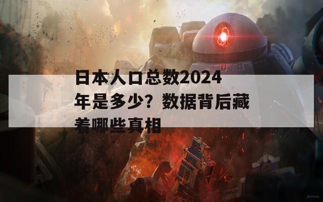 日本人口总数2024年是多少？数据背后藏着哪些真相