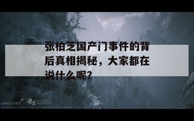 张柏芝国产门事件的背后真相揭秘，大家都在说什么呢？