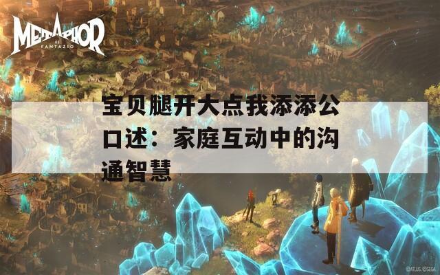 宝贝腿开大点我添添公口述：家庭互动中的沟通智慧