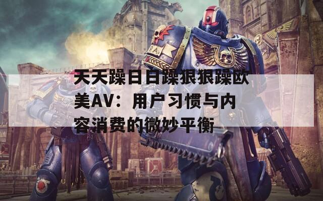 天天躁日日躁狠狠躁欧美AV：用户习惯与内容消费的微妙平衡