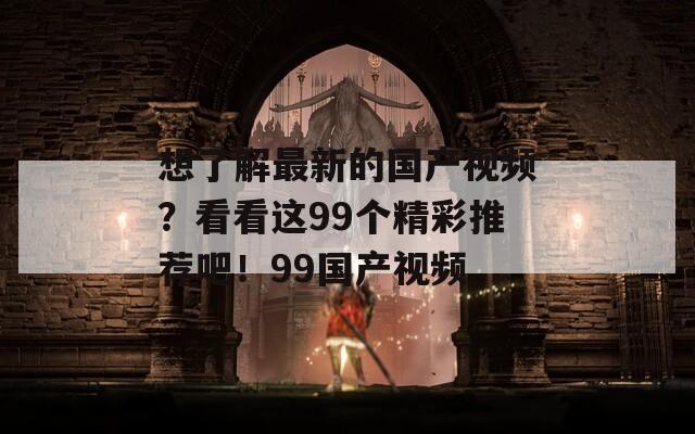 想了解最新的国产视频？看看这99个精彩推荐吧！99国产视频