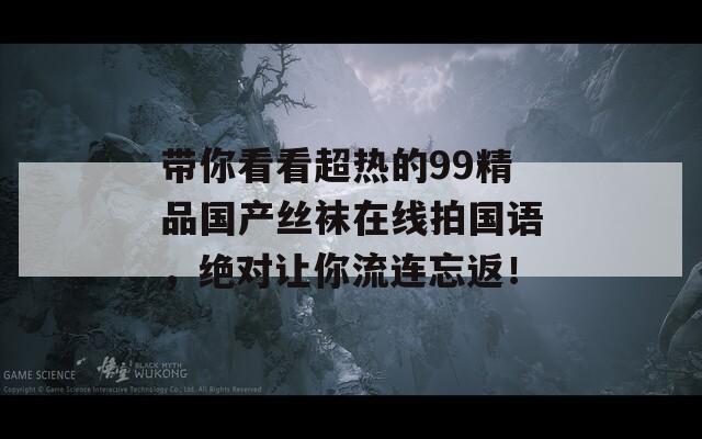 带你看看超热的99精品国产丝袜在线拍国语，绝对让你流连忘返！