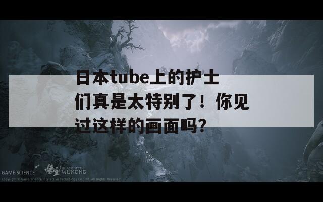 日本tube上的护士们真是太特别了！你见过这样的画面吗？