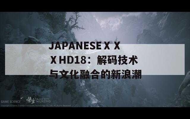 JAPANESEⅩⅩⅩHD18：解码技术与文化融合的新浪潮