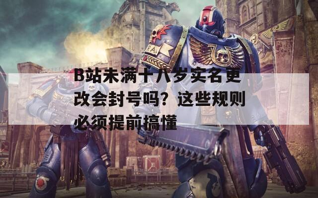 B站未满十八岁实名更改会封号吗？这些规则必须提前搞懂