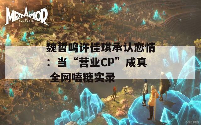 魏哲鸣许佳琪承认恋情：当“营业CP”成真 全网嗑糖实录