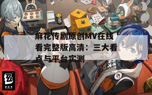 麻花传剧原创MV在线看完整版高清：三大看点与平台实测