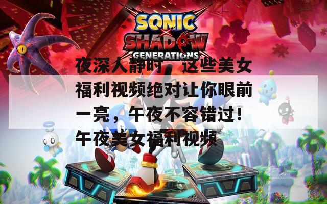 夜深人静时，这些美女福利视频绝对让你眼前一亮，午夜不容错过！午夜美女福利视频