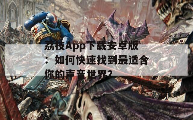 荔枝App下载安卓版：如何快速找到最适合你的声音世界？