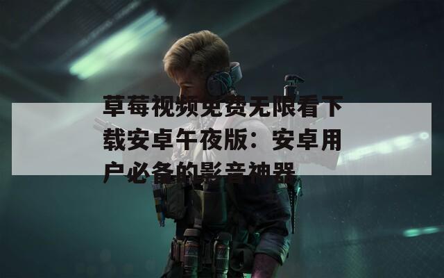 草莓视频免费无限看下载安卓午夜版：安卓用户必备的影音神器