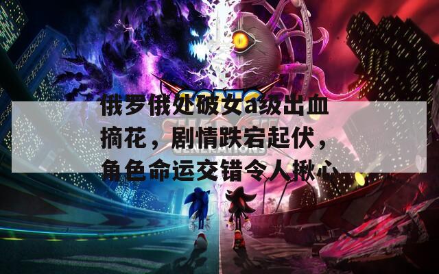 俄罗俄处破女a级出血摘花，剧情跌宕起伏，角色命运交错令人揪心