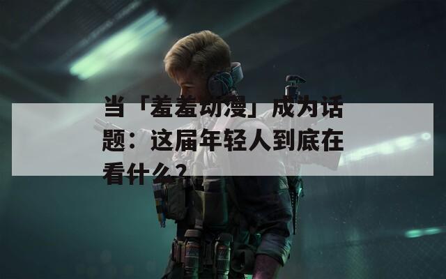 当「羞羞动漫」成为话题：这届年轻人到底在看什么？