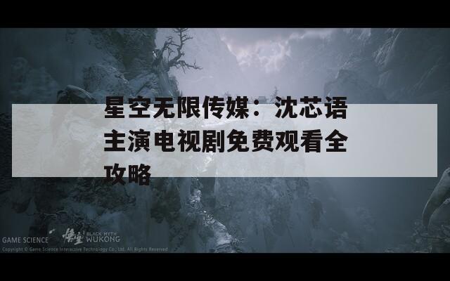 星空无限传媒：沈芯语主演电视剧免费观看全攻略