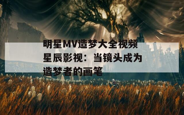明星MV造梦大全视频星辰影视：当镜头成为造梦者的画笔