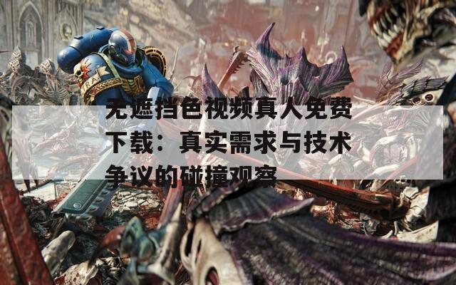 无遮挡色视频真人免费下载：真实需求与技术争议的碰撞观察