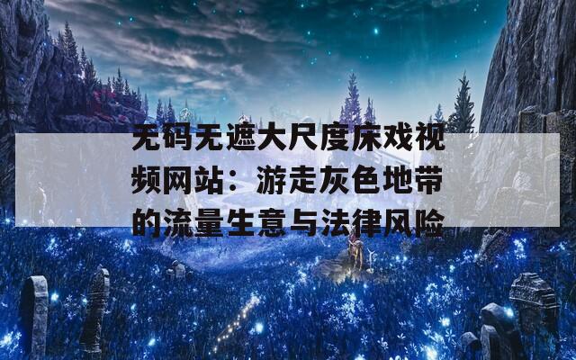 无码无遮大尺度床戏视频网站：游走灰色地带的流量生意与法律风险