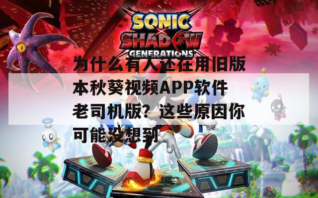 为什么有人还在用旧版本秋葵视频APP软件老司机版？这些原因你可能没想到