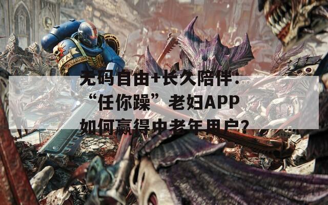 无码自由+长久陪伴：“任你躁”老妇APP如何赢得中老年用户？