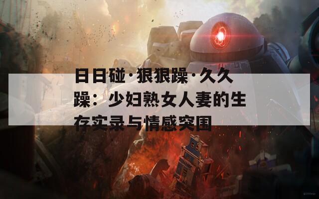 日日碰·狠狠躁·久久躁：少妇熟女人妻的生存实录与情感突围