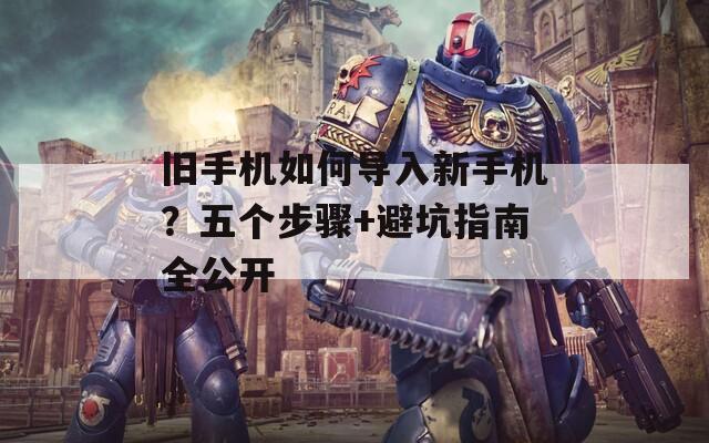 旧手机如何导入新手机？五个步骤+避坑指南全公开