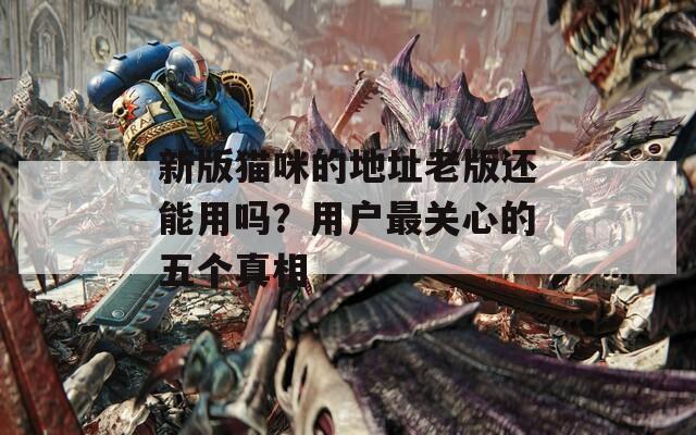 新版猫咪的地址老版还能用吗？用户最关心的五个真相
