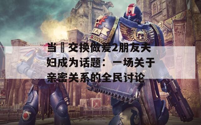 当巜交换做爰2朋友夫妇成为话题：一场关于亲密关系的全民讨论