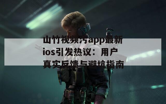 山竹视频污app最新ios引发热议：用户真实反馈与避坑指南