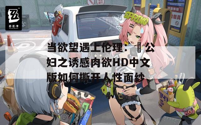 当欲望遇上伦理：巜公妇之诱感肉欲HD中文版如何撕开人性面纱