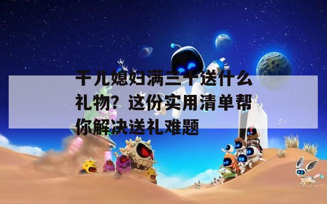 干儿媳妇满三十送什么礼物？这份实用清单帮你解决送礼难题
