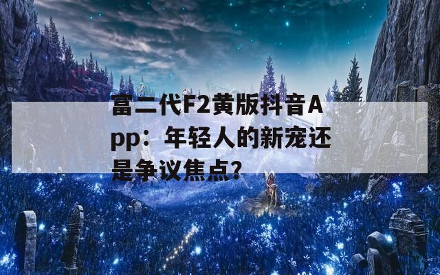 富二代F2黄版抖音App：年轻人的新宠还是争议焦点？