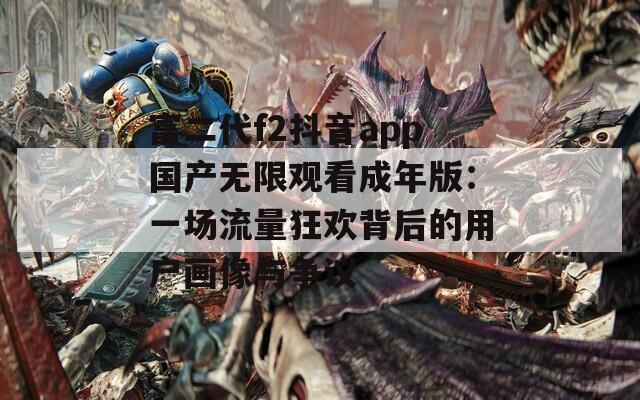 富二代f2抖音app国产无限观看成年版：一场流量狂欢背后的用户画像与争议