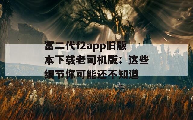 富二代f2app旧版本下载老司机版：这些细节你可能还不知道