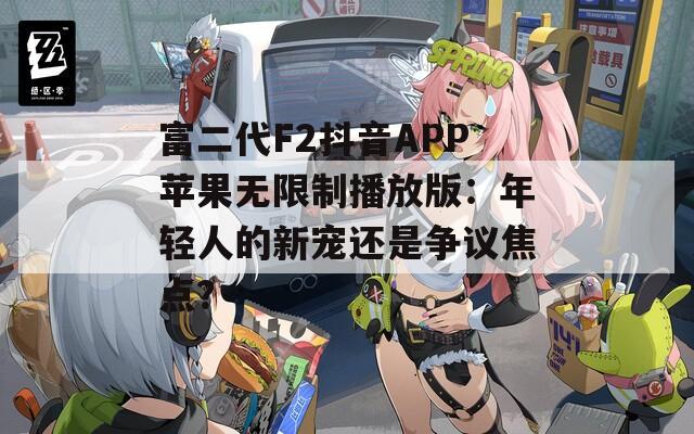 富二代F2抖音APP苹果无限制播放版：年轻人的新宠还是争议焦点？