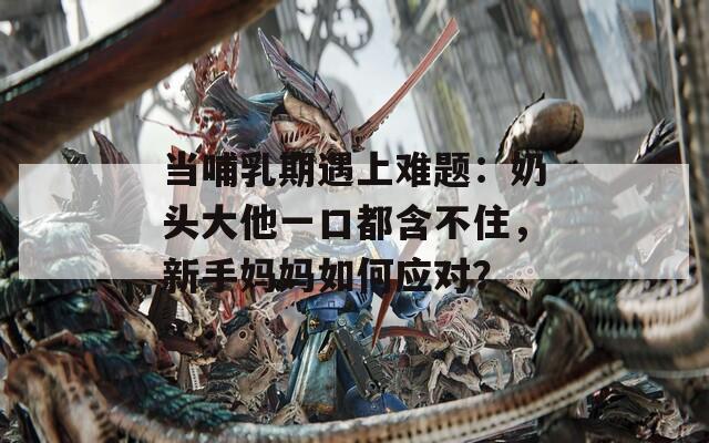 当哺乳期遇上难题：奶头大他一口都含不住，新手妈妈如何应对？