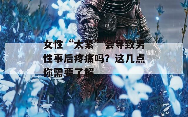 女性“太紧”会导致男性事后疼痛吗？这几点你需要了解