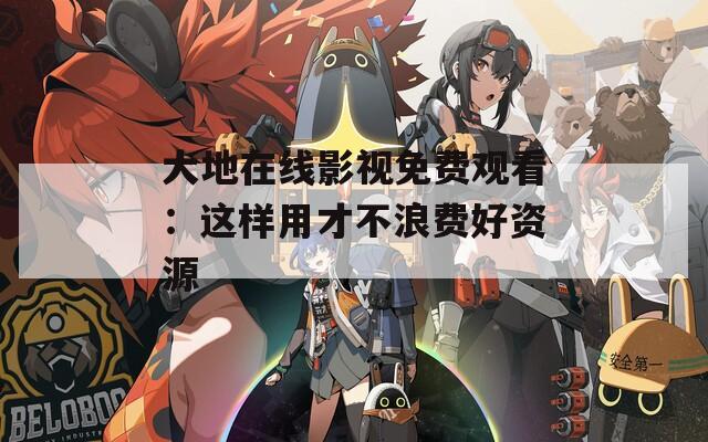 大地在线影视免费观看：这样用才不浪费好资源