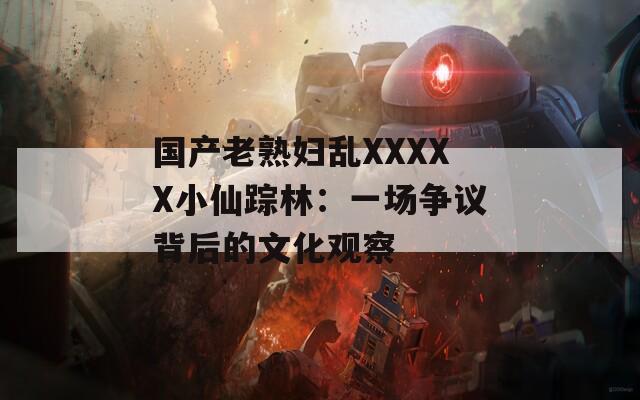 国产老熟妇乱XXXXX小仙踪林：一场争议背后的文化观察
