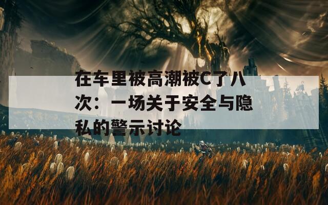 在车里被高潮被C了八次：一场关于安全与隐私的警示讨论