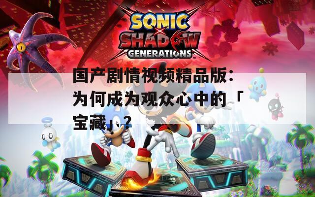 国产剧情视频精品版：为何成为观众心中的「宝藏」？