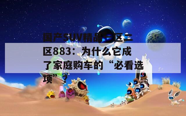 国产SUV精品一区二区883：为什么它成了家庭购车的“必看选项”？
