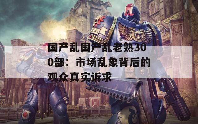 国产乱国产乱老熟300部：市场乱象背后的观众真实诉求