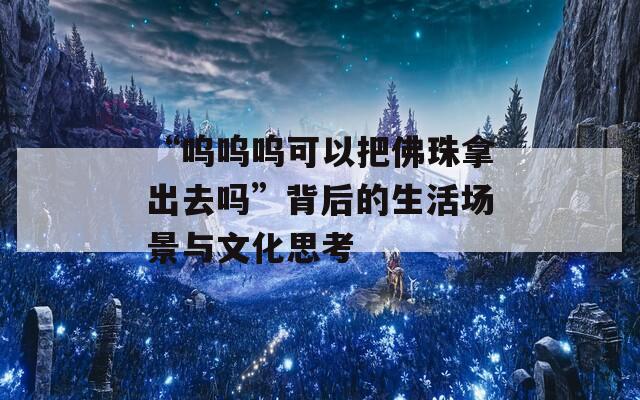 “呜呜呜可以把佛珠拿出去吗”背后的生活场景与文化思考