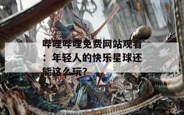 哔哩哔哩免费网站观看：年轻人的快乐星球还能这么玩？
