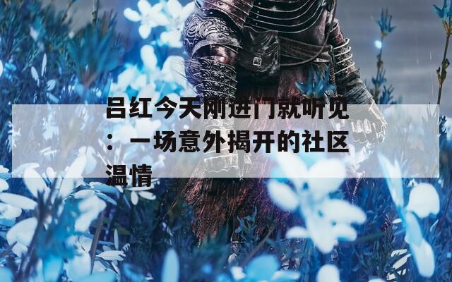 吕红今天刚进门就听见：一场意外揭开的社区温情